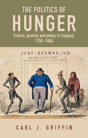 The Politics of Hunger: Protest, Poverty and Policy in England, <i>c.</i> 1750-<i>c.</i> 1840 by Carl Griffin 9781526145628