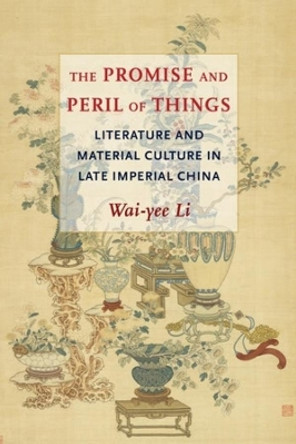 The Promise and Peril of Things: Literature and Material Culture in Late Imperial China by Wai-yee Li 9780231201025