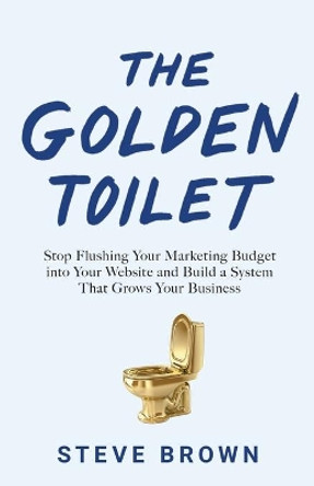 The Golden Toilet: Stop Flushing Your Marketing Budget into Your Website and Build a System That Grows Your Business by Steve Brown 9781544506296