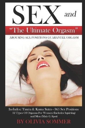 Sex and the Ultimate Orgasm - Arousing Sex Positions Guarantee Orgasm: Includes: Tantra & Kamasutra - 365 Sex Positions 12 Types of Orgasms for Women (Includes Squirting) and Men (Male G-Spot) by Olivia Sommer 9781520453651