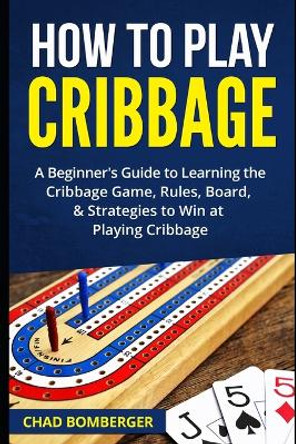 How to Play Cribbage: A Beginner's Guide to Learning the Cribbage Game, Rules, Board, & Strategies to Win at Playing Cribbage by Chad Bomberger 9781520965543