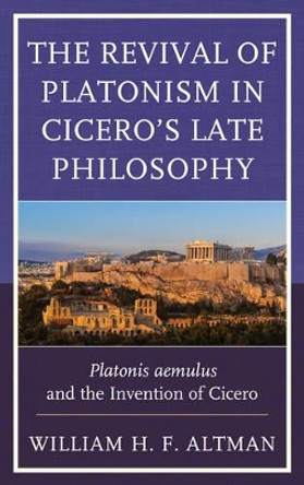 The Revival of Platonism in Cicero's Late Philosophy: Platonis aemulus and the Invention of Cicero by William H. F. Altman 9781498527118