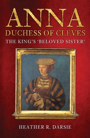 Anna, Duchess of Cleves: The King's 'Beloved Sister' by Heather R. Darsie 9781398103269