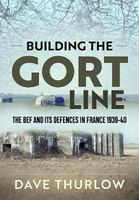 Building the Gort Line: The Bef and its Defences in France 1939-40 by Dave Thurlow 9781911628767