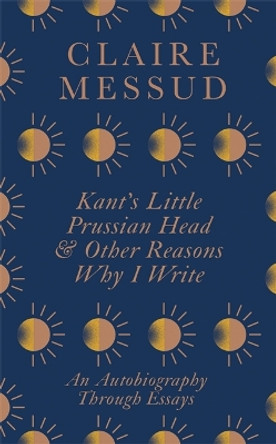 Kant's Little Prussian Head and Other Reasons Why I Write: An Autobiography Through Essays by Claire Messud 9780349726557