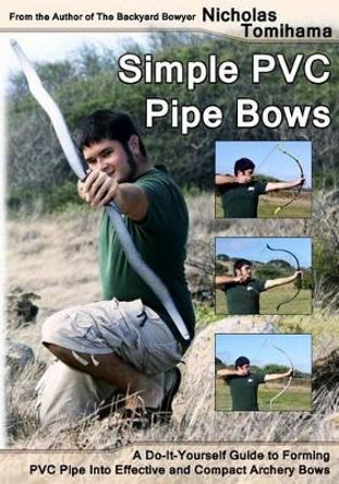 Simple PVC Pipe Bows: A Do-It-Yourself Guide to Forming PVC Pipe Into Effective and Compact Archery Bows by Nicholas Tomihama 9781478140917