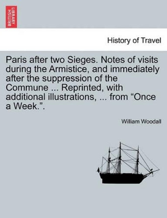 Paris After Two Sieges. Notes of Visits During the Armistice, and Immediately After the Suppression of the Commune ... Reprinted, with Additional Illustrations, ... from &quot;Once a Week..&quot; by William Woodall 9781240930890