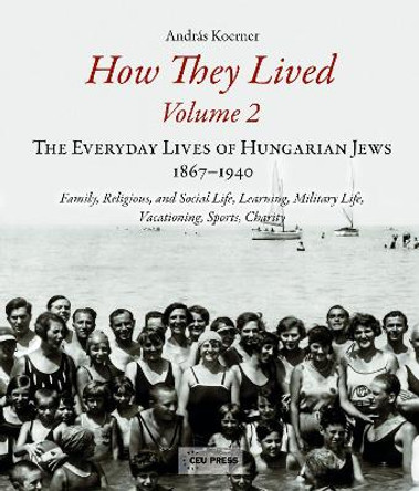 How They Lived: The Everyday Lives of Hungarian Jews, 1867-1940: Family, Religious, and Social Life, Learning, Military Life, Vacationing, Sports, Charity: Volume 2 by Andras Koerner