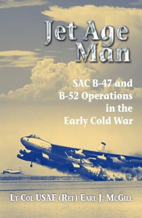 Jet Age Man: SAC B-47 and B-52 Operations in the Early Cold War by Lt Col Earl J. McGill USAF (Ret.) 9781909384941