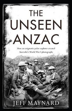 The Unseen Anzac: how an enigmatic explorer created Australia's World War I photographs by Jeff Maynard 9781925106787