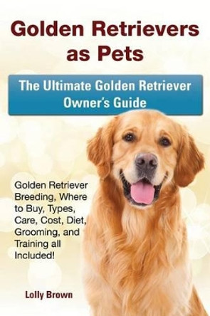 Golden Retrievers as Pets: Golden Retriever Breeding, Where to Buy, Types, Care, Cost, Diet, Grooming, and Training all Included! The Ultimate Golden Retriever Owner's Guide by Lolly Brown 9781941070574