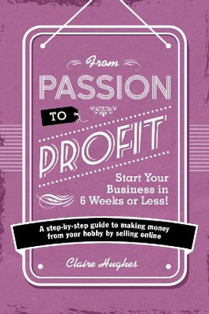From Passion to Profit - Start Your Business in 6 Weeks or Less!: A step-by-step guide to making money from your hobby by selling online by Claire Hughes 9781446305010