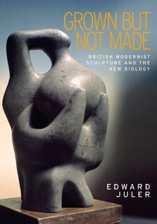 Grown but Not Made: British Modernist Sculpture and the New Biology by Edward Juler 9781526106537