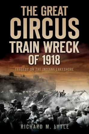 The Great Circus Train Wreck of 1918: Tragedy Along the Indiana Lakeshore by Richard M Lytle 9781596299313