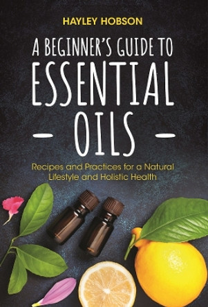 A Beginner's Guide to Essential Oils: Recipes and Practices for a Natural Lifestyle and Holistic Health by Hayley Hobson 9781633537002