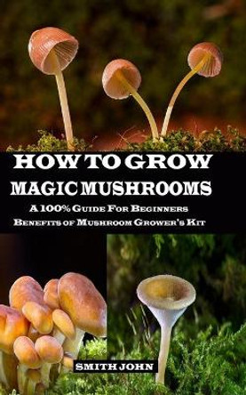 How to Grow Magic Mushrooms: A 100% Guide for Beginners. Benefits of Mushroom Grower's kit by Smith John 9781689724852
