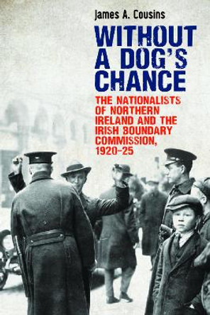 Without a Dog's Chance: The Nationalists of Northern Ireland and the Irish Boundary Commission, 1920-1925 by James Cousins 9781788551021