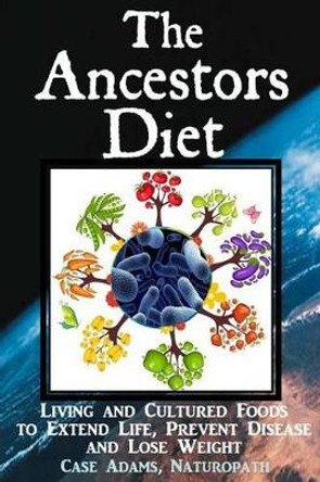 The Ancestors Diet: Living and Cultured Foods to Extend Life, Prevent Disease and Lose Weight by Case Adams Naturopath 9781936251414