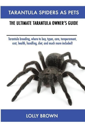 Tarantula Spiders As Pets: Tarantula breeding, where to buy, types, care, temperament, cost, health, handling, diet, and much more included! The Ultimate Tarantula Owner's Guide by Lolly Brown 9781946286055