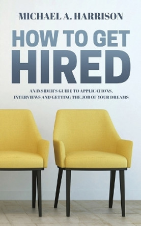 How to Get Hired: An Insider's Guide to Applications, Interviews and Getting the Job of Your Dreams by Michael A Harrison 9781916292604