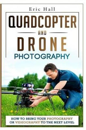 Quadcopter and Drone Photography: How to Bring Your Photography or Videography to the Next Level by Eric Hall 9781508891567