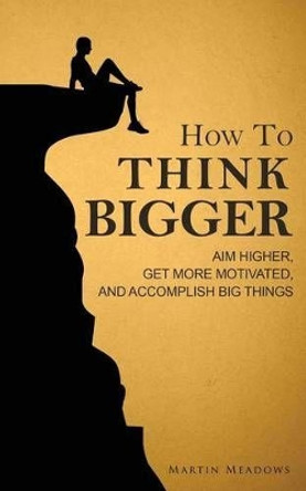 How to Think Bigger: Aim Higher, Get More Motivated, and Accomplish Big Things by Martin Meadows 9781511927765