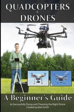 Quadcopters and Drones: A Beginner's Guide to Successfully Flying and Choosing the Right Drone by Mark D Smith 9781514708422