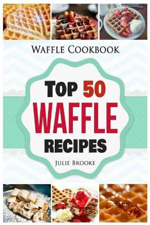 Waffle Cookbook: Top 50 Waffle Recipes by Julie Brooke 9781548963293