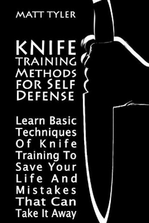 Knife Training Methods for Self Defense: Learn Basic Techniques Of Knife Training To Save Your Life And Mistakes That Can Take It Away by Matt Tyler 9781981236206