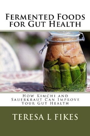 Fermented Foods for Gut Health: How Kimchi and Sauerkraut Can Improve Your Gut Health by Teresa L Fikes 9781981718672