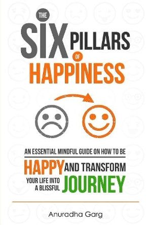 The Six Pillars of Happiness: An Essential Mindful Guide on How to Be Happy and Transform Your Life Into a Blissful Journey by Anuradha Garg 9781544673851