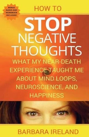 How To Stop Negative Thoughts: What My Near Death Experience Taught Me About Mind Loops, Neuroscience, and Happiness by Barbara Ireland 9781535089548