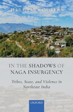 In the Shadows of Naga Insurgency: Tribes, State, and Violence in Northeast India by Jelle J.P. Wouters 9780199485703