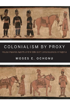 Colonialism by Proxy: Hausa Imperial Agents and Middle Belt Consciousness in Nigeria by Moses E. Ochonu 9780253011619