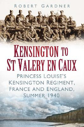 Kensington to St Valery en Caux: Princess Louise's Kensington Regiment, France and England, Summer 1940 by Robert Gardner 9780752468808