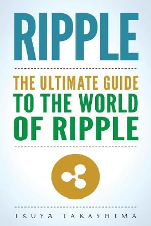 Ripple: The Ultimate Guide to the World of Ripple XRP, Ripple Investing, Ripple Coin, Ripple Cryptocurrency, Cryptocurrency by Ikuya Takashima 9781986181617
