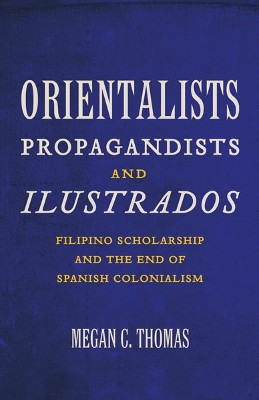 Orientalists, Propagandists, and Ilustrados: Filipino Scholarship and the End of Spanish Colonialism by Megan C. Thomas 9780816671977