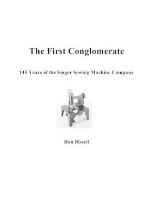 The First Conglomerate 145 Years of the Singer Sewing Machine Company by Don Bissell 9780967595504