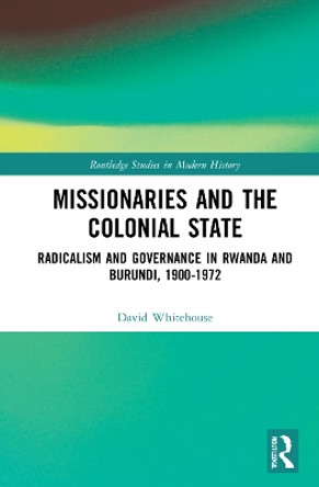 Missionaries and the Colonial State: Radicalism and Governance in Rwanda and Burundi, 1900-1972 by David Whitehouse 9780367704018