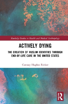 Actively Dying: The Creation of Muslim Identities through End-of-Life Care in the United States by Cortney Hughes Rinker 9780367696887