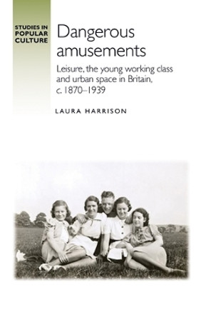 Dangerous Amusements: Leisure, the Young Working Class and Urban Space in Britain, c. 1870-1939 by Laura Harrison 9781526147875