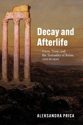 Decay and Afterlife: Form, Time, and the Textuality of Ruins, 1100 to 1900 by Professor Aleksandra Prica 9780226811314