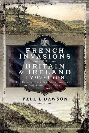 French Invasions of Britain and Ireland, 1797 1798: The Revolutionaries and Spies who Sought to Topple the Government of King George by Paul L Dawson 9781399068086