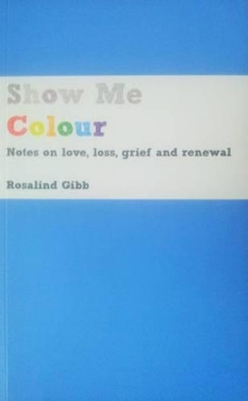 Show Me Colour: Notes on Love, Loss, Grief and Renewal by Rosalind Gibb 9780993114205