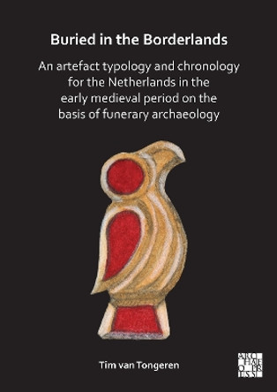 Buried in the Borderlands: An Artefact Typology and Chronology for the Netherlands in the Early Medieval Period on the Basis of Funerary Archaeology by Tim van Tongeren 9781803275734