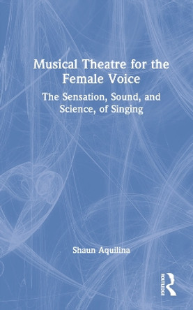 Musical Theatre for the Female Voice: The Sensation, Sound, and Science, of Singing by Shaun Aquilina 9781032261614