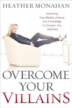 Overcome Your Villains: Mastering Your Beliefs, Actions, and Knowledge to Conquer Any Adversity by Heather Monahan 9781400225576