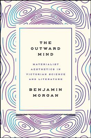 The Outward Mind: Materialist Aesthetics in Victorian Science and Literature by Benjamin Morgan 9780226442112