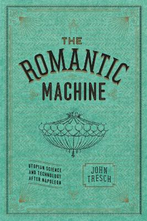 The Romantic Machine: Utopian Science and Technology After Napoleon by John Tresch 9780226214801