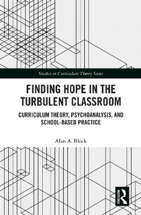 Finding Hope in the Turbulent Classroom: Curriculum Theory, Psychoanalysis, and School-Based Practice by Alan A. Block 9781032239170